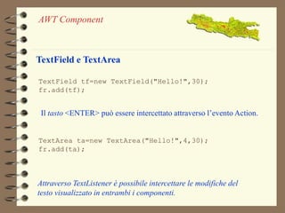 AWT Component 
TextField e TextArea 
TextField tf=new TextField("Hello!",30); 
fr.add(tf); 
Il tasto <ENTER> può essere intercettato attraverso l’evento Action. 
TextArea ta=new TextArea("Hello!",4,30); 
fr.add(ta); 
Attraverso TextListener è possibile intercettare le modifiche del 
testo visualizzato in entrambi i componenti. 
 