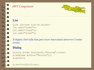 AWT Component 
List 
List lst=new List(4,false); 
lst.add("Item1"); 
lst.add("Item2"); 
lst.add("Item3"); 
Il doppio click sulla lista può essere intercettato attravrso l’evento 
Action. 
Dialog 
Dialog d=new Dialog(fr,"Dialog",true); 
d.add(new Button("Button")); 
d.pack(); 
… 
d.setVisible(true); 
 