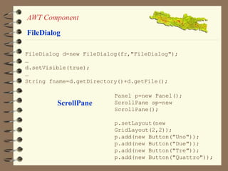 AWT Component 
FileDialog 
FileDialog d=new FileDialog(fr,"FileDialog"); 
… 
d.setVisible(true); 
… 
String fname=d.getDirectory()+d.getFile(); 
ScrollPane 
Panel p=new Panel(); 
ScrollPane sp=new 
ScrollPane(); 
p.setLayout(new 
GridLayout(2,2)); 
p.add(new Button("Uno")); 
p.add(new Button("Due")); 
p.add(new Button("Tre")); 
p.add(new Button("Quattro")); 
 