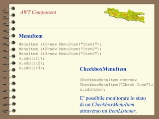 MenuItem 
MenuItem it1=new MenuItem("Item1"); 
MenuItem it2=new MenuItem("Item2"); 
MenuItem it3=new MenuItem("Item3"); 
m.add(it1); 
m.add(it2); 
m.add(it3); CheckboxMenuItem 
CheckboxMenuItem cbm=new 
CheckboxMenuItem("Check Item"); 
m.add(cbm); 
E’ possibile monitorare lo stato 
di un CheckboxMenuItem 
attraverso un ItemListener. 
AWT Component 
 