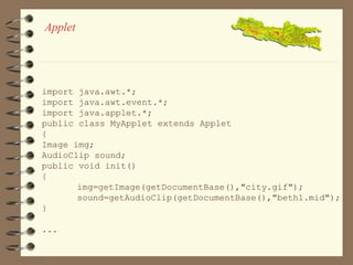 Applet 
import java.awt.*; 
import java.awt.event.*; 
import java.applet.*; 
public class MyApplet extends Applet 
{ 
Image img; 
AudioClip sound; 
public void init() 
{ 
img=getImage(getDocumentBase(),"city.gif"); 
sound=getAudioClip(getDocumentBase(),"beth1.mid"); 
} 
... 
 
