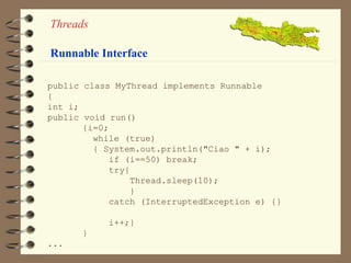Threads 
Runnable Interface 
public class MyThread implements Runnable 
{ 
int i; 
public void run() 
{i=0; 
while (true) 
{ System.out.println("Ciao " + i); 
if (i==50) break; 
try{ 
Thread.sleep(10); 
} 
catch (InterruptedException e) {} 
i++;} 
} 
... 
 