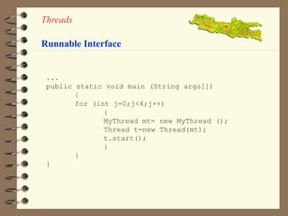 Threads 
Runnable Interface 
... 
public static void main (String args[]) 
{ 
for (int j=0;j<4;j++) 
{ 
MyThread mt= new MyThread (); 
Thread t=new Thread(mt); 
t.start(); 
} 
} 
} 
 