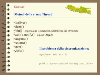 Threads 
Metodi della classe Thread 
•isAlive() 
•sleep() 
•join() - aspetta che l’esecuzione del thread sia terminata 
•wait(), notify() - classe Object 
•suspend() 
•resume() 
•stop() 
•yield() 
Il problema della sincronizzazione: 
synchronized (this) 
{ 
} 
public synchronized String pop(this) 
{ 
} 
 