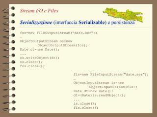Stream I/O e Files 
Serializzazione (interfaccia Serializable) e persistenza 
fos=new FileOutputStream("date.ser"); 
… 
ObjectOutputStream os=new 
ObjectOutputStream(fos); 
fis=new FileInputStream("date.ser"); 
… 
ObjectInputStream is=new 
ObjectInputStream(fis); 
Date dt=new Date(); 
dt=(Date)is.readObject(); 
... 
is.close(); 
fis.close(); 
Date dt=new Date(); 
... 
os.writeObject(dt); 
os.close(); 
fos.close(); 
 