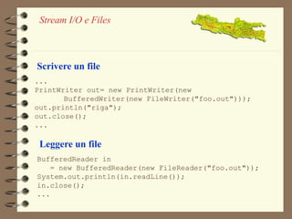 Stream I/O e Files 
Scrivere un file 
... 
PrintWriter out= new PrintWriter(new 
BufferedWriter(new FileWriter("foo.out"))); 
out.println("riga"); 
out.close(); 
... 
Leggere un file 
BufferedReader in 
= new BufferedReader(new FileReader("foo.out")); 
System.out.println(in.readLine()); 
in.close(); 
... 
 