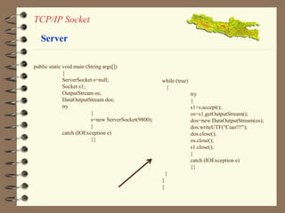 TCP/IP Socket 
Server 
public static void main (String args[]) 
{ 
ServerSocket s=null; 
Socket s1; 
OutputStream os; 
DataOutputStream dos; 
try 
{ 
s=new ServerSocket(9800); 
} 
catch (IOException e) 
{} 
while (true) 
{ 
try 
{ 
s1=s.accept(); 
os=s1.getOutputStream(); 
dos=new DataOutputStream(os); 
dos.writeUTF("Ciao!!!"); 
dos.close(); 
os.close(); 
s1.close(); 
} 
catch (IOException e) 
{} 
} 
} 
} 
 