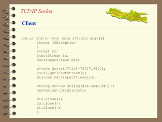 TCP/IP Socket 
public static void main (String args[]) 
throws IOException 
{ 
Socket s1; 
InputStream is; 
DataInputStream dis; 
s1=new Socket("1101-7521",9800); 
is=s1.getInputStream(); 
dis=new DataInputStream(is); 
String st=new String(dis.readUTF()); 
System.out.println(st); 
dis.close(); 
is.close(); 
s1.close(); 
} 
Client 
 