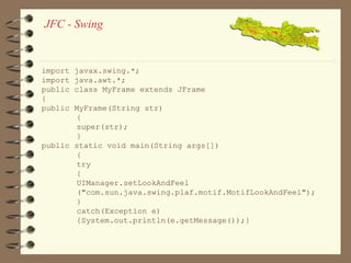 JFC - Swing 
import javax.swing.*; 
import java.awt.*; 
public class MyFrame extends JFrame 
{ 
public MyFrame(String str) 
{ 
super(str); 
} 
public static void main(String args[]) 
{ 
try 
{ 
UIManager.setLookAndFeel 
("com.sun.java.swing.plaf.motif.MotifLookAndFeel"); 
} 
catch(Exception e) 
{System.out.println(e.getMessage());} 
 