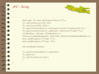 JFC - Swing 
MyFrame fr=new MyFrame("Hello!"); 
fr.setLocation(30,30); 
fr.setSize(400,400); 
fr.getContentPane().setLayout(new FlowLayout()); 
fr.getContentPane().add(new JButton("Ciao!")); 
JComboBox cb=new JComboBox(); 
DefaultComboBoxModel mcb=new DefaultComboBoxModel(); 
mcb.addElement("Item 1"); 
mcb.addElement("Item 2"); 
cb.setModel(mcb); 
fr.getContentPane().add(cb); 
fr.pack(); 
fr.setVisible(true); 
} 
} 
 