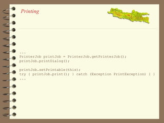 Printing 
... 
PrinterJob printJob = PrinterJob.getPrinterJob(); 
printJob.printDialog(); 
printJob.setPrintable(this); 
try { printJob.print(); } catch (Exception PrintException) { } 
... 
 