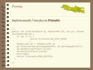 Printing 
Implementando l’interfaccia Printable: 
... 
public int print(Graphics g, PageFormat pf, int pi) throws 
PrinterException { 
if (pi >= 1) { 
return Printable.NO_SUCH_PAGE; 
} 
Graphics2D g2 = (Graphics2D) g; 
g2.translate(pf.getImageableX(), pf.getImageableY()); 
g2.drawString("Ciao",10,10); 
g2.setColor(Color.black); 
paint(g2); 
return Printable.PAGE_EXISTS; 
} 
... 
