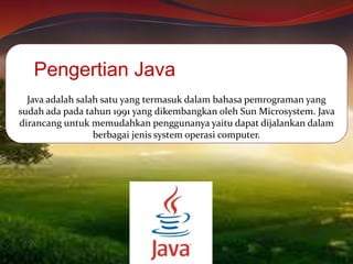 Java adalah salah satu yang termasuk dalam bahasa pemrograman yang
sudah ada pada tahun 1991 yang dikembangkan oleh Sun Microsystem. Java
dirancang untuk memudahkan penggunanya yaitu dapat dijalankan dalam
berbagai jenis system operasi computer.
Pengertian Java
 