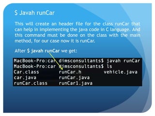 $ Javah runCar
This will create an header file for the class runCar that
can help in implementing the java code in C language. And
this command must be done on the class with the main
method, for our case now it is runCar.
After $ javah runCar we get:
 