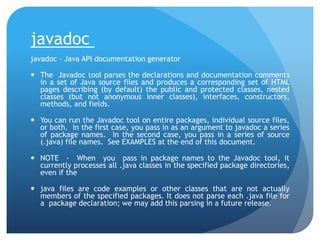 javadoc
javadoc - Java API documentation generator
 The Javadoc tool parses the declarations and documentation comments
in a set of Java source files and produces a corresponding set of HTML
pages describing (by default) the public and protected classes, nested
classes (but not anonymous inner classes), interfaces, constructors,
methods, and fields.
 You can run the Javadoc tool on entire packages, individual source files,
or both. In the first case, you pass in as an argument to javadoc a series
of package names. In the second case, you pass in a series of source
(.java) file names. See EXAMPLES at the end of this document.
 NOTE - When you pass in package names to the Javadoc tool, it
currently processes all .java classes in the specified package directories,
even if the
 java files are code examples or other classes that are not actually
members of the specified packages. It does not parse each .java file for
a package declaration; we may add this parsing in a future release.
 
