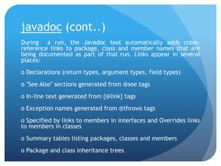 javadoc (cont..)
During a run, the Javadoc tool automatically adds cross-
reference links to package, class and member names that are
being documented as part of that run. Links appear in several
places:
o Declarations (return types, argument types, field types)
o "See Also" sections generated from @see tags
o In-line text generated from {@link} tags
o Exception names generated from @throws tags
o Specified by links to members in interfaces and Overrides links
to members in classes
o Summary tables listing packages, classes and members
o Package and class inheritance trees
 