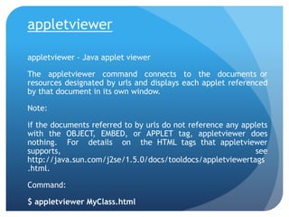 appletviewer
appletviewer - Java applet viewer
The appletviewer command connects to the documents or
resources designated by urls and displays each applet referenced
by that document in its own window.
Note:
if the documents referred to by urls do not reference any applets
with the OBJECT, EMBED, or APPLET tag, appletviewer does
nothing. For details on the HTML tags that appletviewer
supports, see
http://java.sun.com/j2se/1.5.0/docs/tooldocs/appletviewertags
.html.
Command:
$ appletviewer MyClass.html
 