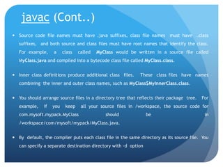 javac (Cont..)
 Source code file names must have .java suffixes, class file names must have .class
suffixes, and both source and class files must have root names that identify the class.
For example, a class called MyClass would be written in a source file called
MyClass.java and compiled into a bytecode class file called MyClass.class.
 Inner class definitions produce additional class files. These class files have names
combining the inner and outer class names, such as MyClass$MyInnerClass.class.
 You should arrange source files in a directory tree that reflects their package tree. For
example, if you keep all your source files in /workspace, the source code for
com.mysoft.mypack.MyClass should be in
/workspace/com/mysoft/mypack/MyClass.java.
 By default, the compiler puts each class file in the same directory as its source file. You
can specify a separate destination directory with -d option
 