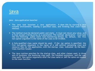 java
java - Java application launcher
 The java tool launches a Java application. It does this by starting a Java
runtime environment, loading a specified class, and invoking that class's main
method.
 The method must be declared public and static , it must not return any value, and
it must accept a String array as a parameter. The method declaration must look
like the following: public static void main(String dims[]) By default, the first
non-option argument is the name of the class to be invoked.
 A fully-qualified class name should be used. If the -jar option is specified, the
first non-option argument is the name of a JAR archive containing class and
resource files for the application, with the startup class indicated by the Main-
Class manifest header.
 The Java runtime searches for the startup class, and other classes used, in three
sets of locations: the bootstrap class path, the installed extensions, and the user
class path. Non-option arguments after the class name or JAR file name are passed
to the main function.
 