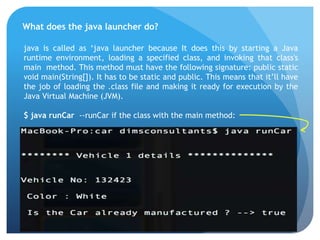 What does the java launcher do?
java is called as ‘java launcher because It does this by starting a Java
runtime environment, loading a specified class, and invoking that class's
main method. This method must have the following signature: public static
void main(String[]). It has to be static and public. This means that it’ll have
the job of loading the .class file and making it ready for execution by the
Java Virtual Machine (JVM).
$ java runCar --runCar if the class with the main method:
 