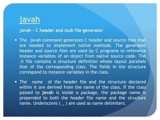 javah
javah - C header and stub file generator
 The javah command generates C header and source files that
are needed to implement native methods. The generated
header and source files are used by C programs to reference
instance variables of an object from native source code. The
.h file contains a structure definition whose layout parallels
that of the corresponding class. The fields in the structure
correspond to instance variables in the class.
 The name of the header file and the structure declared
within it are derived from the name of the class. If the class
passed to javah is inside a package, the package name is
prepended to both the header file name and the structure
name. Underscores ( _ ) are used as name delimiters.
 