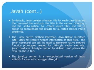 Javah (cont..)
 By default, javah creates a header file for each class listed on
the command line and puts the files in the current directory.
Use the -stubs option to create source files. Use the -o
option to concatenate the results for all listed classes into a
single file.
 The new native method interface, Java Native Interface
(JNI), does not require header information or stub files. The
javah command can still be used to generate native method
function prototypes needed for JNI-style native methods.
javah produces JNI-style output by default, and places the
result in the .h file.
 The javah_g version is a non-optimized version of javah
suitable for use with debuggers like jdb.
 