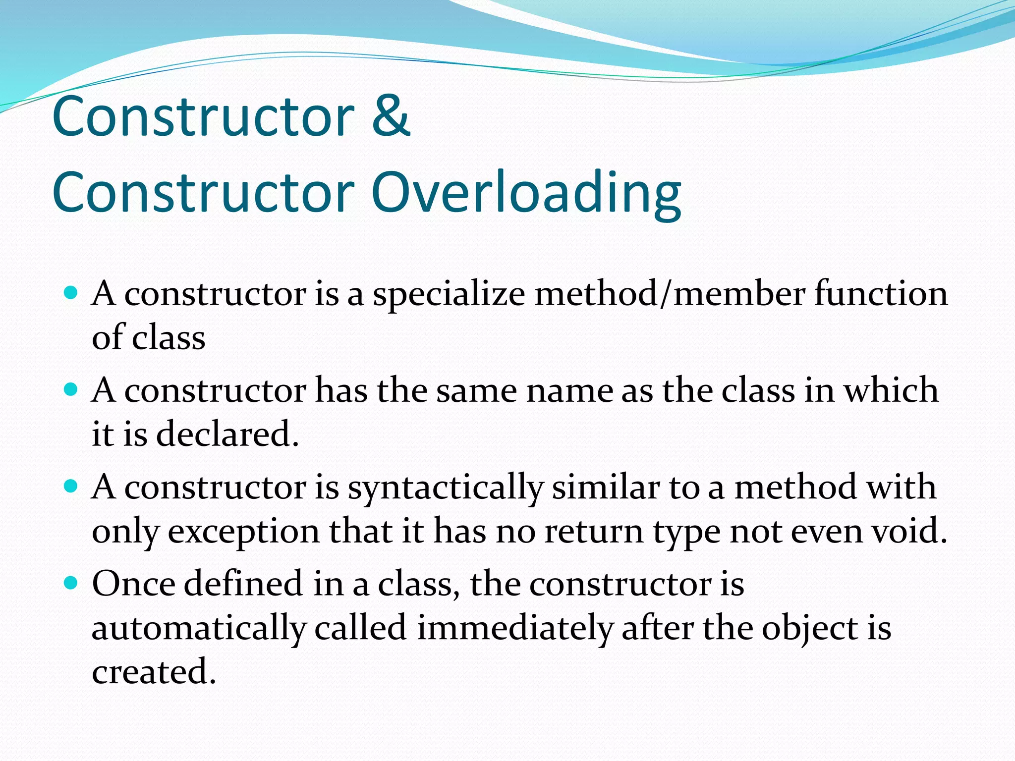 Constructor &
Constructor Overloading
 A constructor is a specialize method/member function
of class
 A constructor has the same name as the class in which
it is declared.
 A constructor is syntactically similar to a method with
only exception that it has no return type not even void.
 Once defined in a class, the constructor is
automatically called immediately after the object is
created.
 