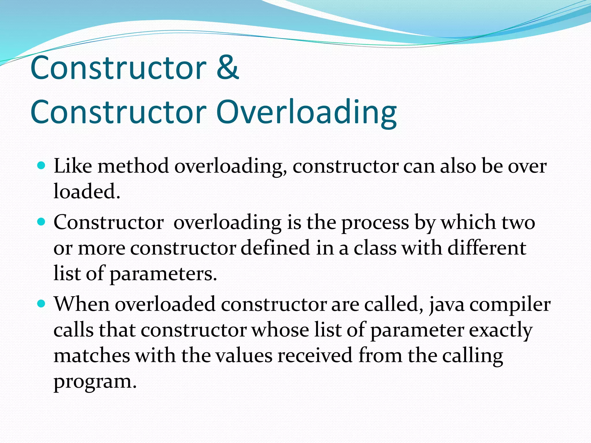 Constructor &
Constructor Overloading
 Like method overloading, constructor can also be over
loaded.
 Constructor overloading is the process by which two
or more constructor defined in a class with different
list of parameters.
 When overloaded constructor are called, java compiler
calls that constructor whose list of parameter exactly
matches with the values received from the calling
program.
 