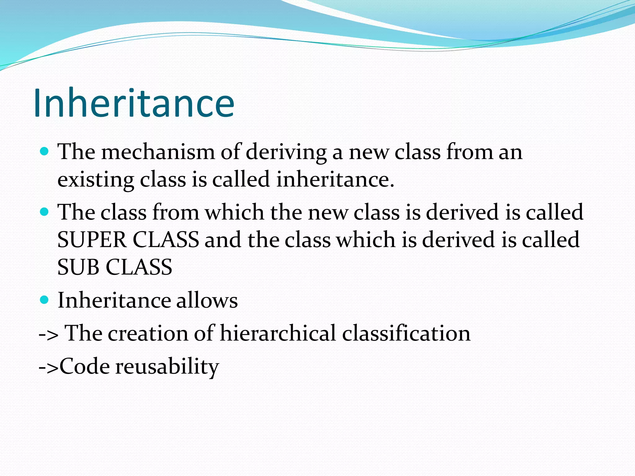 Inheritance
 The mechanism of deriving a new class from an
existing class is called inheritance.
 The class from which the new class is derived is called
SUPER CLASS and the class which is derived is called
SUB CLASS
 Inheritance allows
-> The creation of hierarchical classification
->Code reusability
 