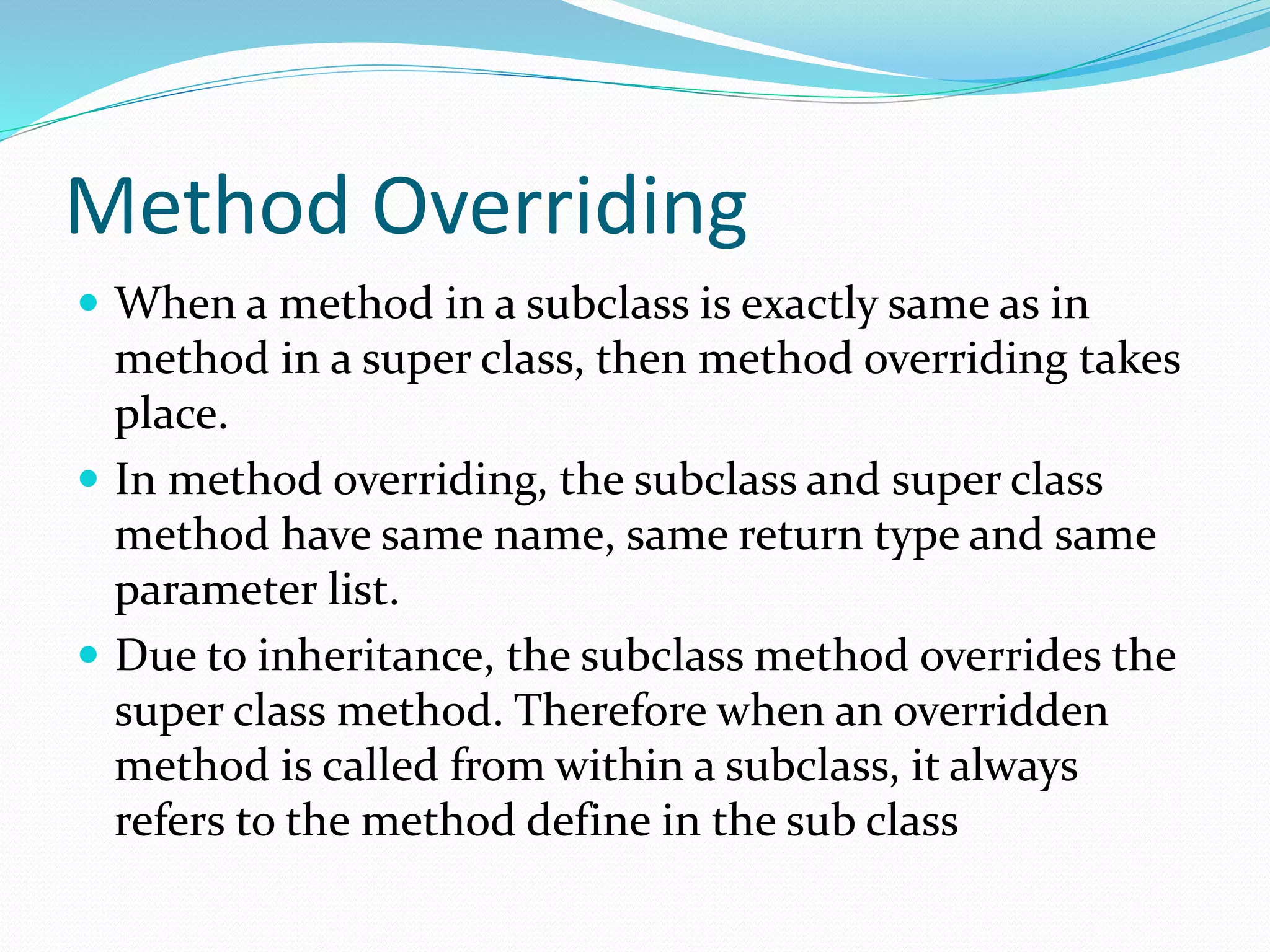 Method Overriding
 When a method in a subclass is exactly same as in
method in a super class, then method overriding takes
place.
 In method overriding, the subclass and super class
method have same name, same return type and same
parameter list.
 Due to inheritance, the subclass method overrides the
super class method. Therefore when an overridden
method is called from within a subclass, it always
refers to the method define in the sub class
 