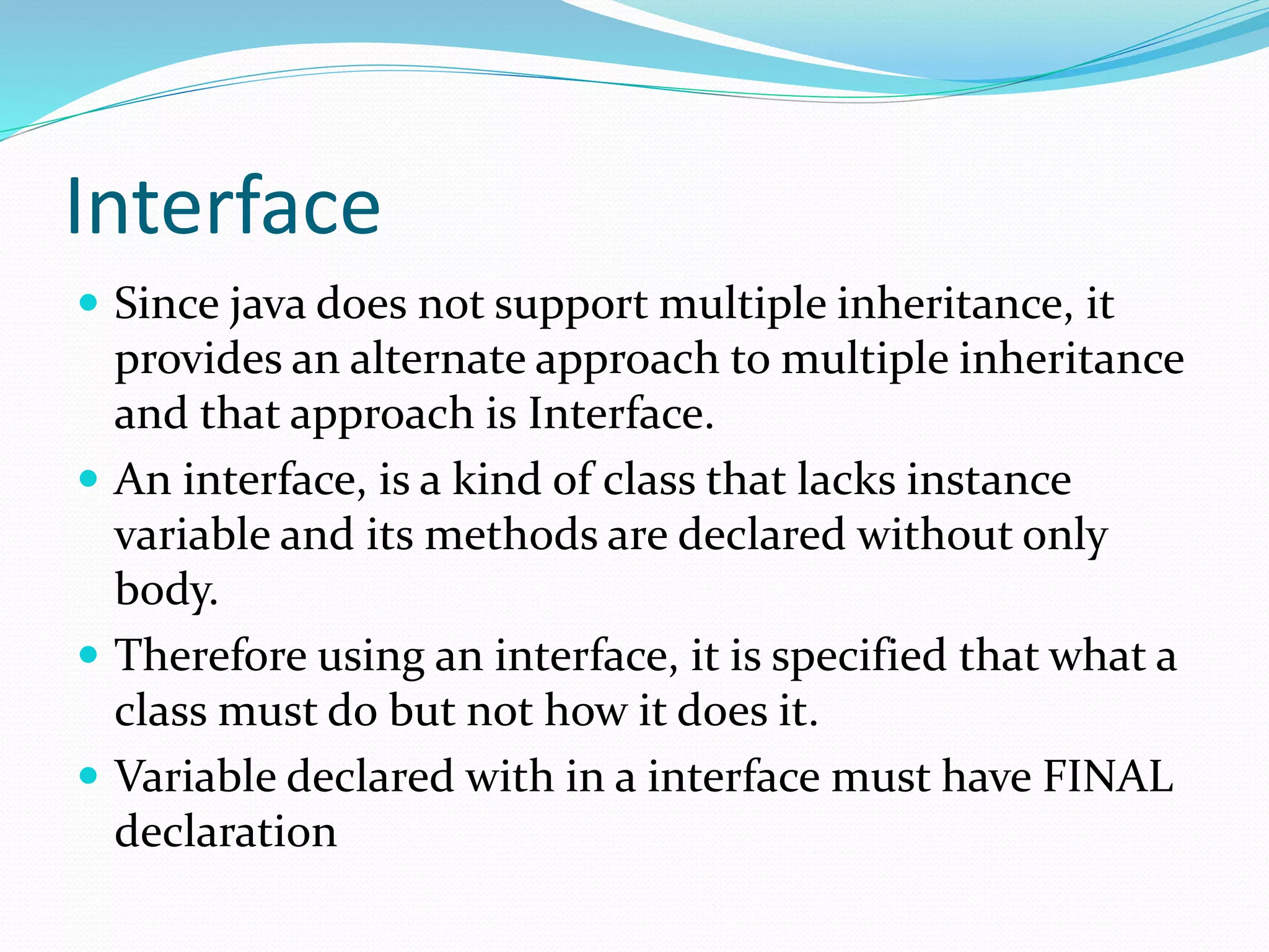 Interface
 Since java does not support multiple inheritance, it
provides an alternate approach to multiple inheritance
and that approach is Interface.
 An interface, is a kind of class that lacks instance
variable and its methods are declared without only
body.
 Therefore using an interface, it is specified that what a
class must do but not how it does it.
 Variable declared with in a interface must have FINAL
declaration
 