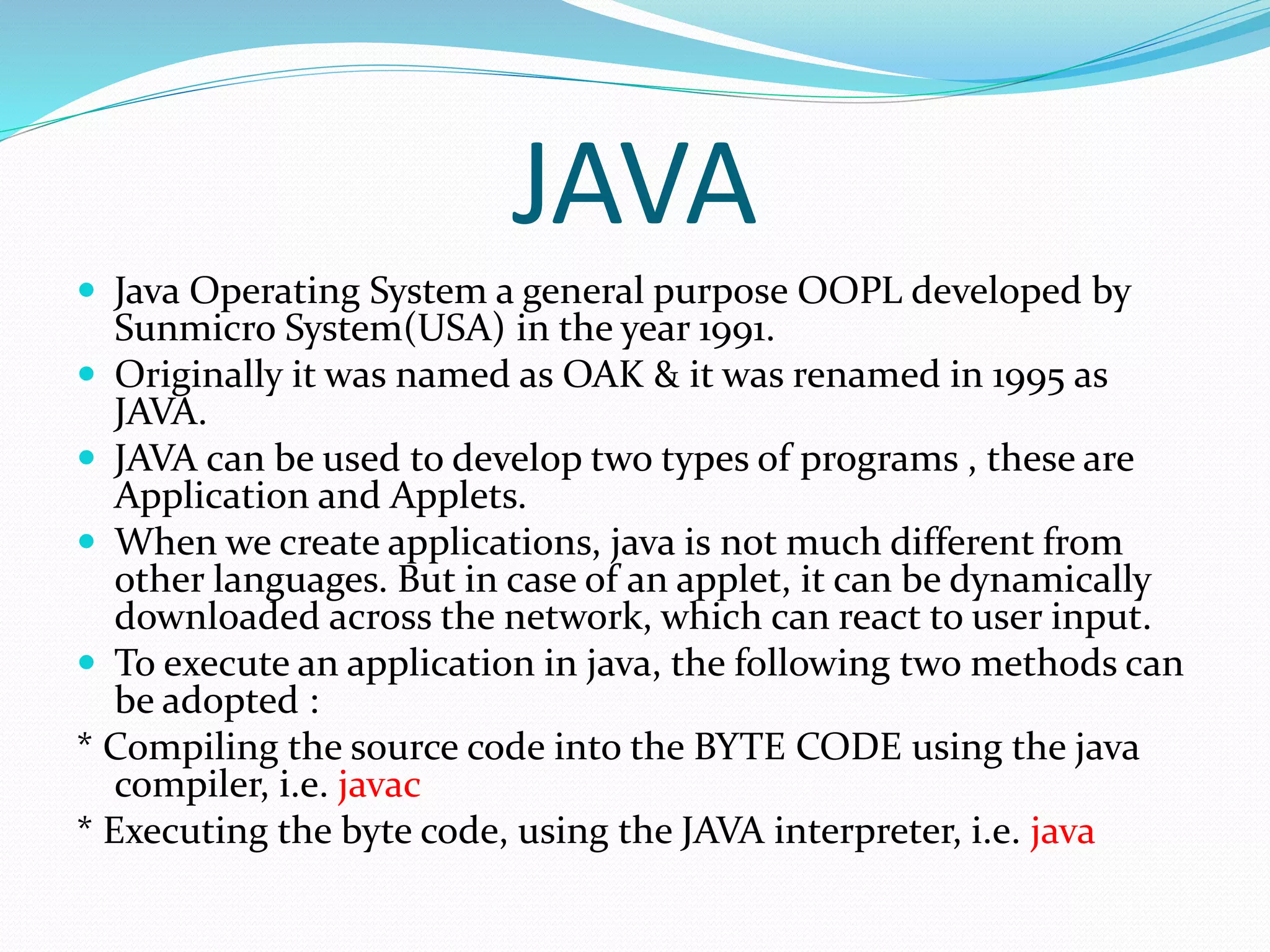 JAVA
 Java Operating System a general purpose OOPL developed by
Sunmicro System(USA) in the year 1991.
 Originally it was named as OAK & it was renamed in 1995 as
JAVA.
 JAVA can be used to develop two types of programs , these are
Application and Applets.
 When we create applications, java is not much different from
other languages. But in case of an applet, it can be dynamically
downloaded across the network, which can react to user input.
 To execute an application in java, the following two methods can
be adopted :
* Compiling the source code into the BYTE CODE using the java
compiler, i.e. javac
* Executing the byte code, using the JAVA interpreter, i.e. java
 