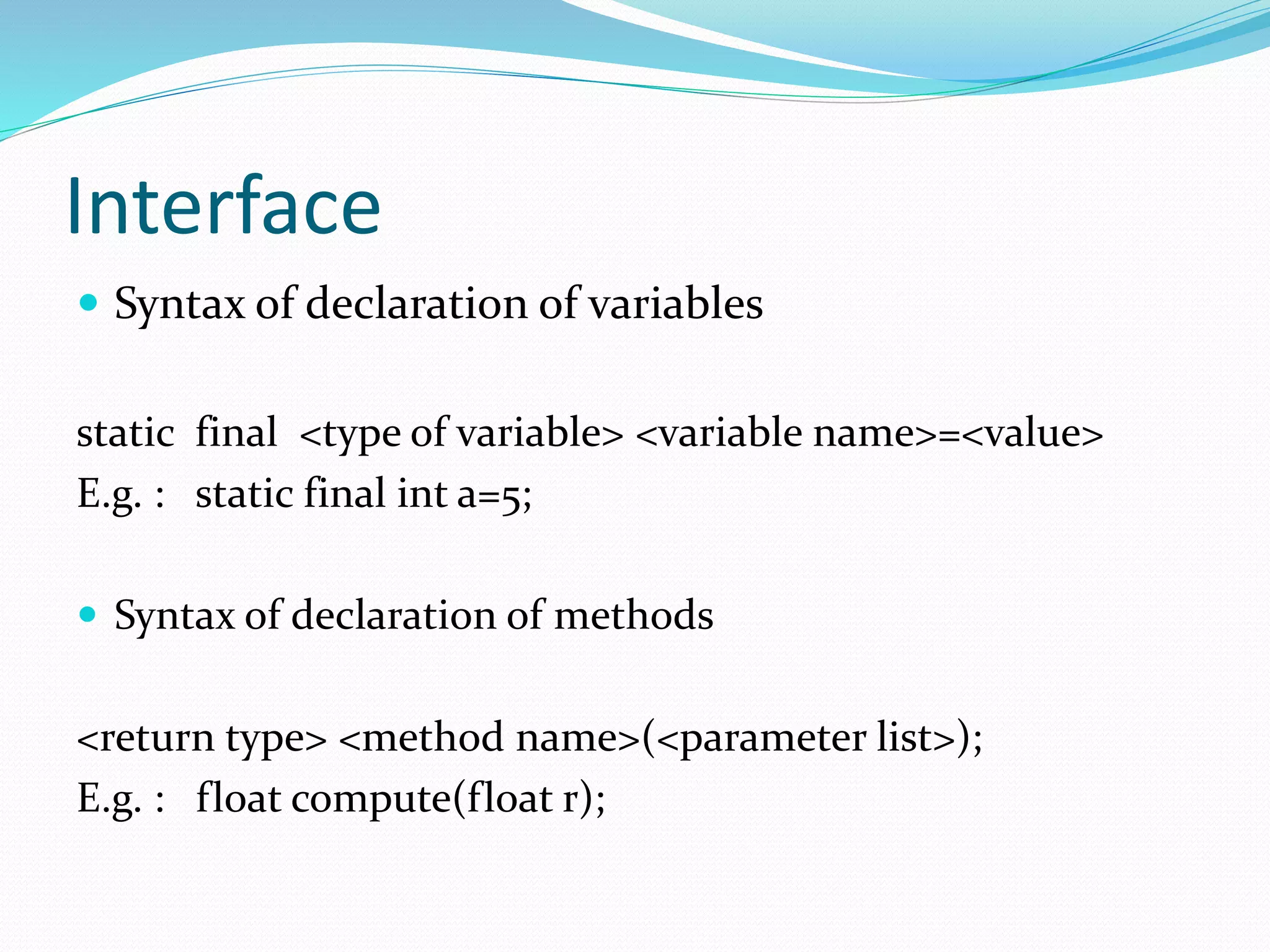 Interface
 Syntax of declaration of variables
static final <type of variable> <variable name>=<value>
E.g. : static final int a=5;
 Syntax of declaration of methods
<return type> <method name>(<parameter list>);
E.g. : float compute(float r);
 