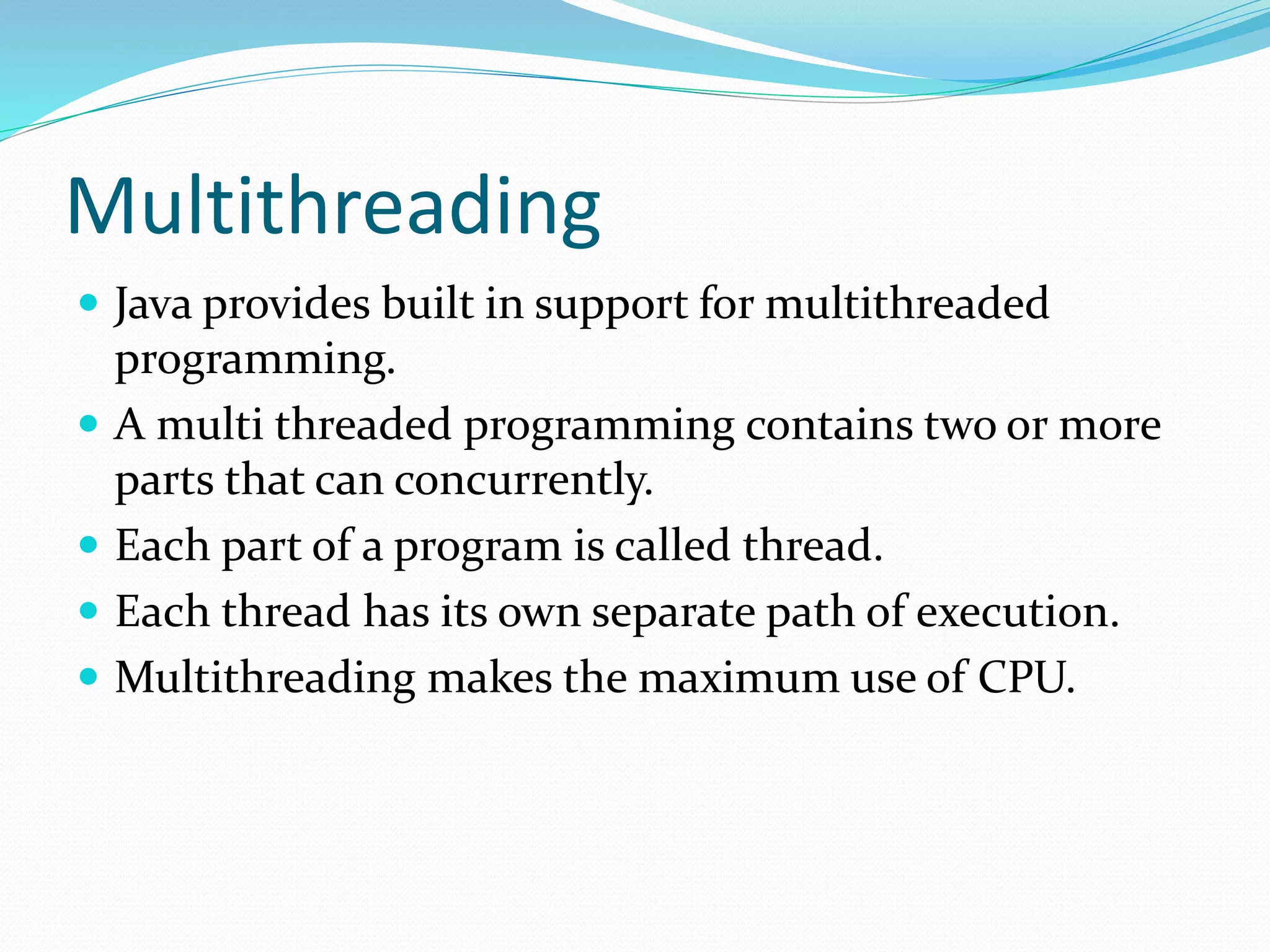 Multithreading
 Java provides built in support for multithreaded
programming.
 A multi threaded programming contains two or more
parts that can concurrently.
 Each part of a program is called thread.
 Each thread has its own separate path of execution.
 Multithreading makes the maximum use of CPU.
 