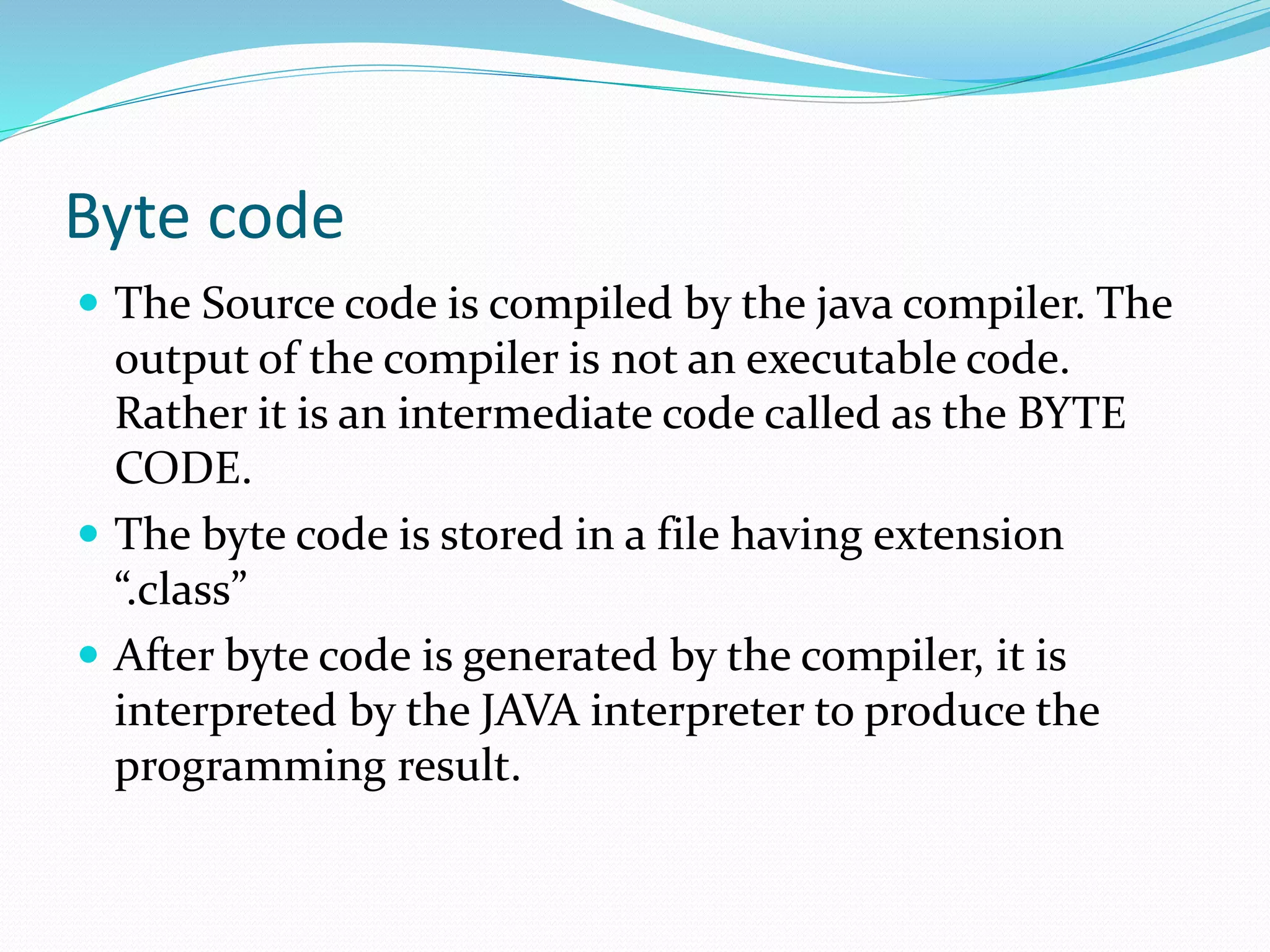 Byte code
 The Source code is compiled by the java compiler. The
output of the compiler is not an executable code.
Rather it is an intermediate code called as the BYTE
CODE.
 The byte code is stored in a file having extension
“.class”
 After byte code is generated by the compiler, it is
interpreted by the JAVA interpreter to produce the
programming result.
 