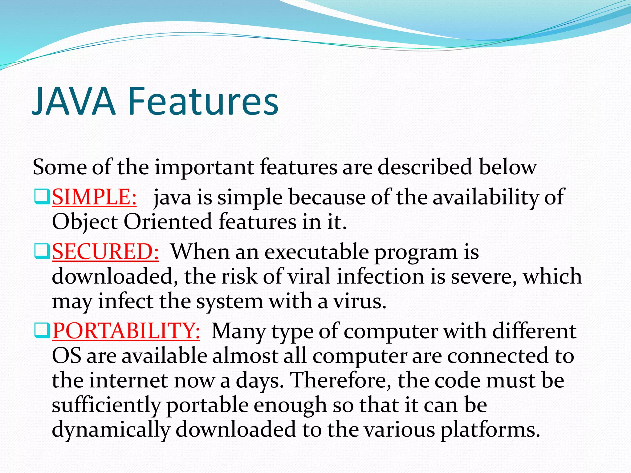 JAVA Features
Some of the important features are described below
SIMPLE: java is simple because of the availability of
Object Oriented features in it.
SECURED: When an executable program is
downloaded, the risk of viral infection is severe, which
may infect the system with a virus.
PORTABILITY: Many type of computer with different
OS are available almost all computer are connected to
the internet now a days. Therefore, the code must be
sufficiently portable enough so that it can be
dynamically downloaded to the various platforms.
 