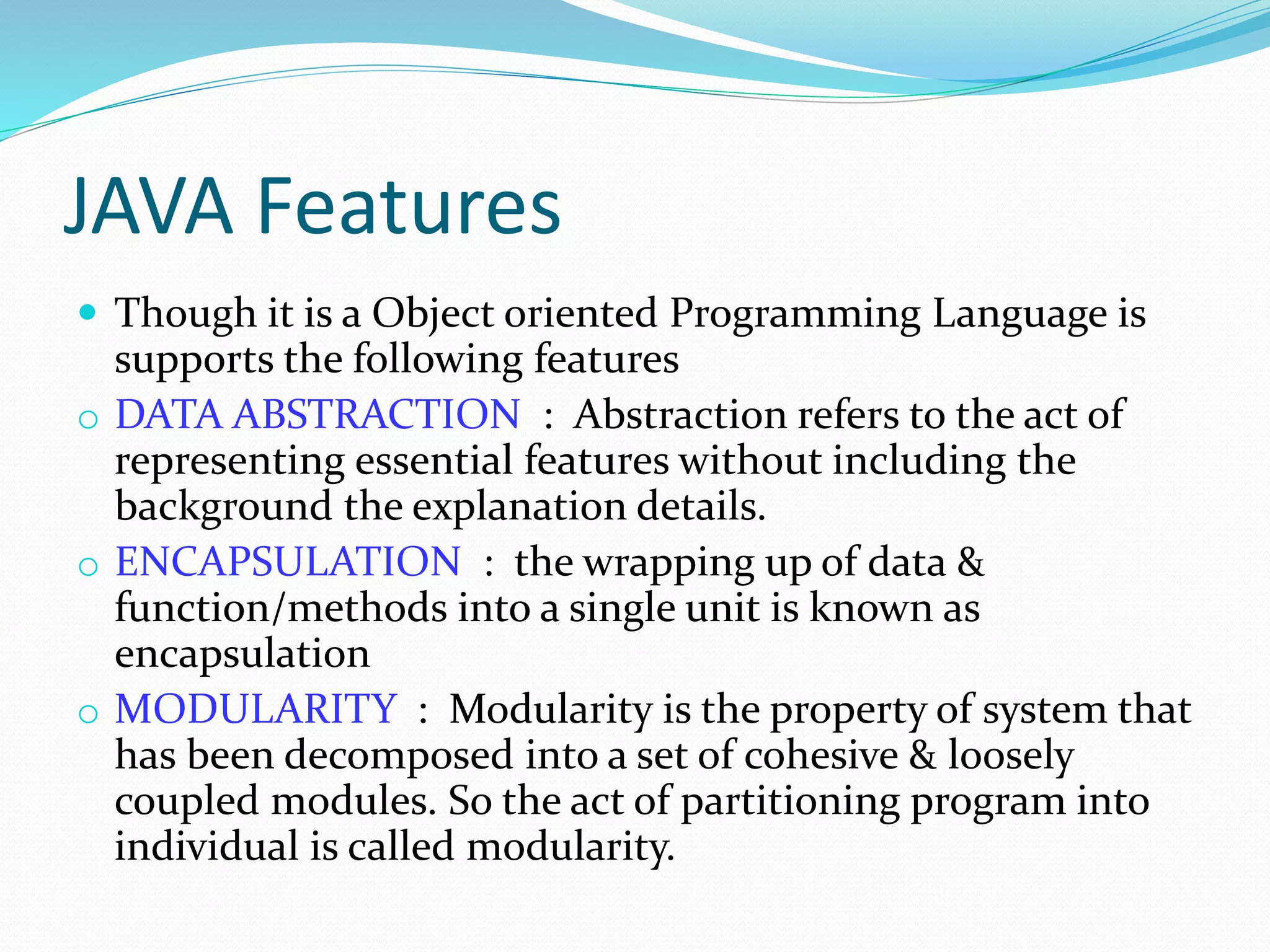 JAVA Features
 Though it is a Object oriented Programming Language is
supports the following features
o DATA ABSTRACTION : Abstraction refers to the act of
representing essential features without including the
background the explanation details.
o ENCAPSULATION : the wrapping up of data &
function/methods into a single unit is known as
encapsulation
o MODULARITY : Modularity is the property of system that
has been decomposed into a set of cohesive & loosely
coupled modules. So the act of partitioning program into
individual is called modularity.
 
