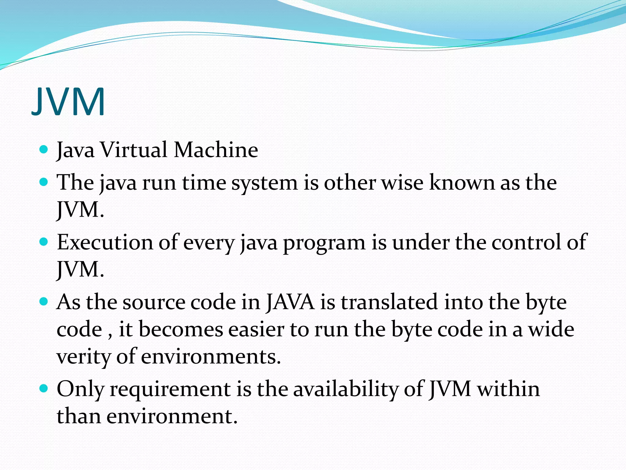 JVM
 Java Virtual Machine
 The java run time system is other wise known as the
JVM.
 Execution of every java program is under the control of
JVM.
 As the source code in JAVA is translated into the byte
code , it becomes easier to run the byte code in a wide
verity of environments.
 Only requirement is the availability of JVM within
than environment.
 