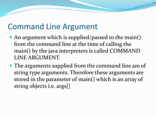 Command Line Argument
 An argument which is supplied/passed to the main()
from the command line at the time of calling the
main() by the java interpreters is called COMMAND
LINE ARGUMENT.
 The arguments supplied from the command line are of
string type arguments. Therefore these arguments are
stored in the parameter of main() which is an array of
string objects i.e. args[]
 