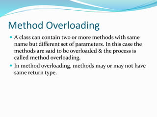 Method Overloading
 A class can contain two or more methods with same
name but different set of parameters. In this case the
methods are said to be overloaded & the process is
called method overloading.
 In method overloading, methods may or may not have
same return type.
 
