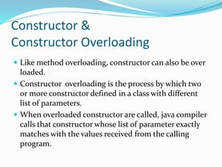 Constructor &
Constructor Overloading
 Like method overloading, constructor can also be over
loaded.
 Constructor overloading is the process by which two
or more constructor defined in a class with different
list of parameters.
 When overloaded constructor are called, java compiler
calls that constructor whose list of parameter exactly
matches with the values received from the calling
program.
 