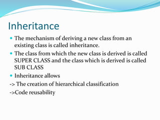 Inheritance
 The mechanism of deriving a new class from an
existing class is called inheritance.
 The class from which the new class is derived is called
SUPER CLASS and the class which is derived is called
SUB CLASS
 Inheritance allows
-> The creation of hierarchical classification
->Code reusability
 