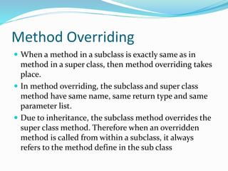 Method Overriding
 When a method in a subclass is exactly same as in
method in a super class, then method overriding takes
place.
 In method overriding, the subclass and super class
method have same name, same return type and same
parameter list.
 Due to inheritance, the subclass method overrides the
super class method. Therefore when an overridden
method is called from within a subclass, it always
refers to the method define in the sub class
 