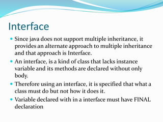 Interface
 Since java does not support multiple inheritance, it
provides an alternate approach to multiple inheritance
and that approach is Interface.
 An interface, is a kind of class that lacks instance
variable and its methods are declared without only
body.
 Therefore using an interface, it is specified that what a
class must do but not how it does it.
 Variable declared with in a interface must have FINAL
declaration
 