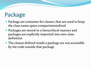 Package
 Package are container for classes, that are used to keep
the class name space compartmentalized
 Packages are stored in a hierarchical manner and
packages are explicitly imported into new class
definition
 The classes defined inside a package are not accessible
by the code outside that package.
 