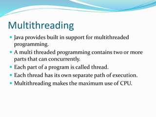 Multithreading
 Java provides built in support for multithreaded
programming.
 A multi threaded programming contains two or more
parts that can concurrently.
 Each part of a program is called thread.
 Each thread has its own separate path of execution.
 Multithreading makes the maximum use of CPU.
 