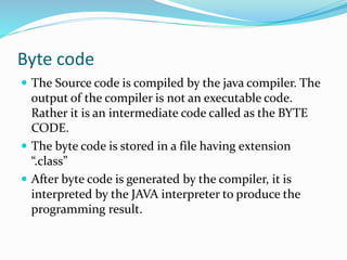 Byte code
 The Source code is compiled by the java compiler. The
output of the compiler is not an executable code.
Rather it is an intermediate code called as the BYTE
CODE.
 The byte code is stored in a file having extension
“.class”
 After byte code is generated by the compiler, it is
interpreted by the JAVA interpreter to produce the
programming result.
 