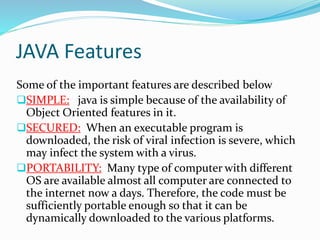 JAVA Features
Some of the important features are described below
SIMPLE: java is simple because of the availability of
Object Oriented features in it.
SECURED: When an executable program is
downloaded, the risk of viral infection is severe, which
may infect the system with a virus.
PORTABILITY: Many type of computer with different
OS are available almost all computer are connected to
the internet now a days. Therefore, the code must be
sufficiently portable enough so that it can be
dynamically downloaded to the various platforms.
 