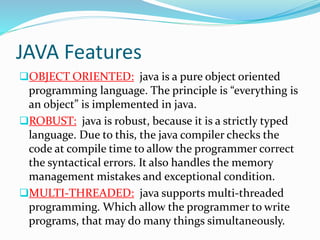 JAVA Features
OBJECT ORIENTED: java is a pure object oriented
programming language. The principle is “everything is
an object” is implemented in java.
ROBUST: java is robust, because it is a strictly typed
language. Due to this, the java compiler checks the
code at compile time to allow the programmer correct
the syntactical errors. It also handles the memory
management mistakes and exceptional condition.
MULTI-THREADED: java supports multi-threaded
programming. Which allow the programmer to write
programs, that may do many things simultaneously.
 