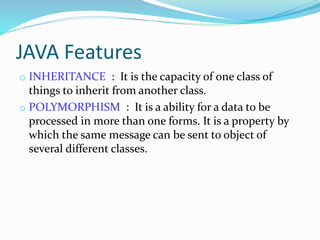 JAVA Features
o INHERITANCE : It is the capacity of one class of
things to inherit from another class.
o POLYMORPHISM : It is a ability for a data to be
processed in more than one forms. It is a property by
which the same message can be sent to object of
several different classes.
 